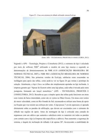 50
__________________________________________________________________________________________
Rafael Schneider Flach. Porto Alegre: DECIV/EE/UFRGS, 2012
Figura 25 – Casa com estrutura do telhado utilizando sistema EcoLaje
(fonte: APS – TECNOLOGIA, PROJETOS E CONSULTORIA, 2012)
Segundo a APS – Tecnologia, Projetos e Consultoria (2012), a estrutura da laje é calculada
por meio do software TQS®
utilizando o modelo de uma laje maciça e seguindo as
determinações de dimensionamento da NBR 6118 (ASSOCIAÇÃO BRASILEIRA DE
NORMAS TÉCNICAS, 2007) e NBR 9061 (ASSOCIAÇÃO BRASILEIRA DE NORMAS
TÉCNICAS, 2006). Nas primeiras versões da EcoLaje, saliências eram executadas na
moldagem para apoio das telhas, como pode-se ver na figura 26 que retrata o protótipo da
solução. Atualmente, a laje é lisa e as telhas são simplesmente apoiadas na laje inclinada. A
empresa garante que “Apesar de ficarem sobre uma laje plana, cada telha é travada pela outra
justaposta, formando um lençol monolítico.” (APS – TECNOLOGIA, PROJETOS E
CONSULTORIA, 2012). Ressalta-se que o simples apoio das telhas pode funcionar em áreas
com ventos de baixa intensidade, como são os ventos no Mato Grosso. Em áreas com ventos
de maior velocidade, como no Rio Grande do Sul, recomenda-se utilizar uma forma de apoio
ou fixação que vise resistir aos esforços do vento. A laje possui 7 cm de espessura e é apoiada
diretamente sobre as paredes da edificação, que devem ser executadas com o caimento do
telhado nas regiões de apoio. Antes da montagem da laje é colocada uma camada de
argamassa com um aditivo que aumenta a aderência entre os materiais em todas as paredes
com contato com a laje (a Empresa não especificou o aditivo). Para aumentar a segurança do
sistema, o ângulo de inclinação do telhado é de apenas 20°, favorecendo a estabilidade do
 