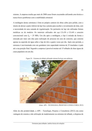 51
__________________________________________________________________________________________
Estruturas para telhados: análise técnica de soluções
sistema. A empresa resalta que mais de 2000 casas foram executadas utilizando esta técnica e
nunca houve problemas com a estabilidade estrutural.
A moldagem destas estruturas é feita no próprio canteiro de obras sobre piso polido, com o
intuito de deixar a parte inferior da laje lisa e pronta para receber o revestimento de tinta, sem
a necessidade de uma camada de regularização. No perímetro da laje são utilizadas formas
metálicas ou de madeira. Os materiais utilizados são aço CA-50 e CA-60 e concreto
convencional com fck = 25 MPa. Um dia após a moldagem, a laje é retirada da forma e
estocada por mais sete dias para realização do processo de cura do concreto, que consiste
apenas na aspersão de água sobre a laje de três a quatro vezes por dia. Após este período, a
estrutura é movimentada com um guindaste com capacidade mínima de 35 toneladas e içado
até a sua posição final. Segundo a empresa é possível montar até 15 telhados de duas águas de
casas populares em um dia.
Figura 26 – Estrutura de telhado utilizando sistema EcoLaje com saliências
(fonte: APS – TECNOLOGIA, PROJETOS E CONSULTORIA, 2012)
Além da alta produtividade, a APS – Tecnologia, Projetos e Consultoria (2012) cita como
vantagem do sistema a não utilização de madeiramento na estrutura do telhado, a dispensa de
 