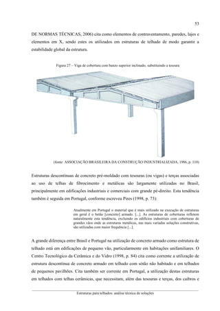 53
__________________________________________________________________________________________
Estruturas para telhados: análise técnica de soluções
DE NORMAS TÉCNICAS, 2006) cita como elementos de contraventamento, paredes, lajes e
elementos em X, sendo estes os utilizados em estruturas de telhado de modo garantir a
estabilidade global da estrutura.
Figura 27 – Viga de cobertura com banzo superior inclinado, substituindo a tesoura
(fonte: ASSOCIAÇÃO BRASILEIRA DA CONSTRUÇÃO INDUSTRIALIZADA, 1986, p. 110)
Estruturas descontínuas de concreto pré-moldado com tesouras (ou vigas) e terças associadas
ao uso de telhas de fibrocimento e metálicas são largamente utilizadas no Brasil,
principalmente em edificações industriais e comerciais com grande pé-direito. Esta tendência
também é seguida em Portugal, conforme escreveu Pires (1998, p. 73):
Atualmente em Portugal o material que é mais utilizado na execução de estruturas
em geral é o betão [concreto] armado. [...]. As estruturas de coberturas refletem
naturalmente esta tendência, excluindo os edifícios industriais com coberturas de
grandes vãos onde as estruturas metálicas, nas mais variadas soluções construtivas,
são utilizadas com maior frequência [...].
A grande diferença entre Brasil e Portugal na utilização de concreto armado como estrutura de
telhado está em edificações de pequeno vão, particularmente em habitações unifamiliares. O
Centro Tecnológico da Cerâmica e do Vidro (1998, p. 84) cita como corrente a utilização de
estrutura descontínua de concreto armado em telhado com sótão não habitado e em telhados
de pequenos pavilhões. Cita também ser corrente em Portugal, a utilização destas estruturas
em telhados com telhas cerâmicas, que necessitam, além das tesouras e terças, dos caibros e
 