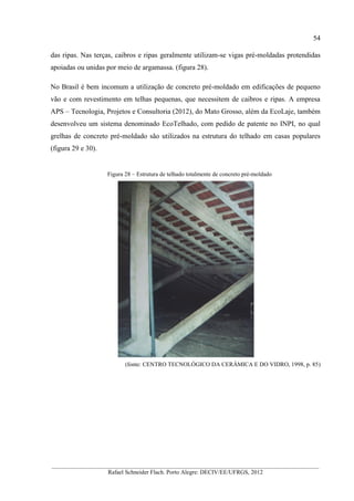 54
__________________________________________________________________________________________
Rafael Schneider Flach. Porto Alegre: DECIV/EE/UFRGS, 2012
das ripas. Nas terças, caibros e ripas geralmente utilizam-se vigas pré-moldadas protendidas
apoiadas ou unidas por meio de argamassa. (figura 28).
No Brasil é bem incomum a utilização de concreto pré-moldado em edificações de pequeno
vão e com revestimento em telhas pequenas, que necessitem de caibros e ripas. A empresa
APS – Tecnologia, Projetos e Consultoria (2012), do Mato Grosso, além da EcoLaje, também
desenvolveu um sistema denominado EcoTelhado, com pedido de patente no INPI, no qual
grelhas de concreto pré-moldado são utilizados na estrutura do telhado em casas populares
(figura 29 e 30).
Figura 28 – Estrutura de telhado totalmente de concreto pré-moldado
(fonte: CENTRO TECNOLÓGICO DA CERÂMICA E DO VIDRO, 1998, p. 85)
 