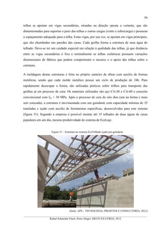 56
__________________________________________________________________________________________
Rafael Schneider Flach. Porto Alegre: DECIV/EE/UFRGS, 2012
telhas se apoiam em vigas secundárias, situadas na direção oposta a vertente, que são
dimensionadas para suportar o peso das telhas e outras cargas (vento e sobrecarga) e possuem
o espaçamento adequado para a telha. Estas vigas, por sua vez, se apoiam em vigas principais,
que são chumbadas nas paredes das casas. Cada grelha forma a estrutura de uma água do
telhado. Deve-se ter um cuidado especial em relação à qualidade das telhas, já que distância
entre as vigas secundárias é fixa e normalmente as telhas cerâmicas possuem variações
dimensionais de fábrica que podem comprometer o encaixe e o apoio das telhas sobre a
estrutura.
A moldagem destas estruturas é feita no próprio canteiro de obras com auxilio de formas
metálicas, sendo que cada molde metálico possui um ciclo de produção de 24h. Para
rapidamente desocupar a forma, são utilizadas pórticos sobre trilhos para transporte das
grelhas já em processo de cura. Os materiais utilizados são aço CA-50 e CA-60 e concreto
convencional com fck = 30 MPa. Após o processo de cura de oito dias (um na forma e mais
sete estocada), a estrutura é movimentada com um guindaste com capacidade mínima de 35
toneladas e içado com auxilio de ferramentas especificas, desenvolvidas para este sistema
(figura 31). Segundo a empresa é possível montar até 15 telhados de duas águas de casas
populares em um dia, mesma produtividade do sistema de EcoLaje.
Figura 31 – Estrutura no sistema EcoTelhado içado por guindaste
(fonte: APS – TECNOLOGIA, PROJETOS E CONSULTORIA, 2012)
 
