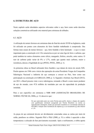 60
__________________________________________________________________________________________
Rafael Schneider Flach. Porto Alegre: DECIV/EE/UFRGS, 2012
6. ESTRUTURA DE AÇO
Neste capítulo serão abordados aspectos relevantes sobre o aço, bem como serão descritas
soluções construtivas utilizando este material para estruturas de telhados.
6.1 AÇO
A utilização de metais ferrosos em estruturas data do final do século XVIII na Inglaterra, onde
foi utilizado em pontes com elementos de ferro fundido trabalhando à compressão. Das
formas mais usuais de metais ferrosos – aço, ferro fundido e ferro laminado – o aço é o mais
importante para a construção civil. Ele caracteriza-se por ser uma liga de ferro e carbono, que
pode também ter outros elementos como silício, manganês, fósforo, enxofre, entre outros. O
teor de carbono pode variar de 0% a 1,7%, sendo que quanto mais carbono, maior a
resistência, dureza e fragilidade do aço (PFEIL; PFEIL, 2000, p. 1).
As primeiras obras no Brasil utilizando ferro fundido e aço datam do início do século XIX.
Porém apenas em 1946 com o início das operações da usina Presidente Vargas da Companhia
Siderúrgica Nacional a indústria do aço começou a crescer no País, bem como sua
participação na construção civil (BELLEI, 2000, p. 1). Segundo o Instituto Aço Brasil (2012),
em 2011 o Brasil possuía vinte e nove siderúrgicas, tornando o Brasil o nono maior produtor
de aço do mundo, com 47,8 milhões de toneladas por ano de capacidade de produção
instalada.
Para o uso específico em estruturas a NBR 8800 (ASSOCIAÇÃO BRASILEIRA DE
NORMA TÉCNICAS, 2008c, p. 11) descreve que:
Os aços aprovados para uso nesta Norma para perfis, barras e chapas são aqueles
com qualificação estrutural assegurada por Norma Brasileira ou norma ou
especificação estrangeira, desde que possuam resistência ao escoamente máxima de
450 MPa e relação entre resistências de ruptura (fu) e ao escoamento (fy) não inferior
a 1,18.
As peças de aço estrutural devem ser devidamente conectadas umas as outras por meio de
solda, parafusos ou rebites. Segundo Pfeil e Pfeil (2000, p. 51) o rebite é aquecido a altas
temperaturas e colocado do furo previamente executado. Após o resfriamento, o rebite aperta
 