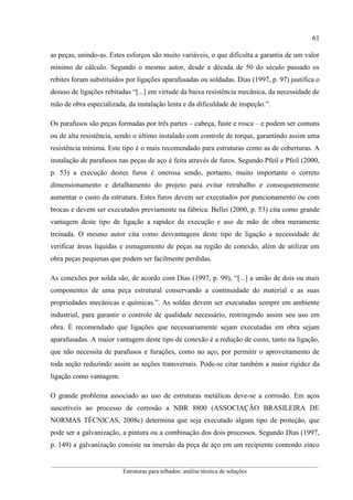 61
__________________________________________________________________________________________
Estruturas para telhados: análise técnica de soluções
as peças, unindo-as. Estes esforços são muito variáveis, o que dificulta a garantia de um valor
mínimo de cálculo. Segundo o mesmo autor, desde a década de 50 do século passado os
rebites foram substituídos por ligações aparafusadas ou soldadas. Dias (1997, p. 97) justifica o
desuso de ligações rebitadas “[...] em virtude da baixa resistência mecânica, da necessidade de
mão de obra especializada, da instalação lenta e da dificuldade de inspeção.”.
Os parafusos são peças formadas por três partes – cabeça, fuste e rosca – e podem ser comuns
ou de alta resistência, sendo o último instalado com controle de torque, garantindo assim uma
resistência mínima. Este tipo é o mais recomendado para estruturas como as de coberturas. A
instalação de parafusos nas peças de aço é feita através de furos. Segundo Pfeil e Pfeil (2000,
p. 53) a execução destes furos é onerosa sendo, portanto, muito importante o correto
dimensionamento e detalhamento do projeto para evitar retrabalho e consequentemente
aumentar o custo da estrutura. Estes furos devem ser executados por puncionamento ou com
brocas e devem ser executados previamente na fábrica. Bellei (2000, p. 53) cita como grande
vantagem deste tipo de ligação a rapidez da execução e uso de mão de obra meramente
treinada. O mesmo autor cita como desvantagens deste tipo de ligação a necessidade de
verificar áreas liquidas e esmagamento de peças na região de conexão, além de utilizar em
obra peças pequenas que podem ser facilmente perdidas.
As conexões por solda são, de acordo com Dias (1997, p. 99), “[...] a união de dois ou mais
componentes de uma peça estrutural conservando a continuidade do material e as suas
propriedades mecânicas e químicas.”. As soldas devem ser executadas sempre em ambiente
industrial, para garantir o controle de qualidade necessário, restringindo assim seu uso em
obra. É recomendado que ligações que necessariamente sejam executadas em obra sejam
aparafusadas. A maior vantagem deste tipo de conexão é a redução de custo, tanto na ligação,
que não necessita de parafusos e furações, como no aço, por permitir o aproveitamento de
toda seção reduzindo assim as seções transversais. Pode-se citar também a maior rigidez da
ligação como vantagem.
O grande problema associado ao uso de estruturas metálicas deve-se a corrosão. Em aços
suscetíveis ao processo de corrosão a NBR 8800 (ASSOCIAÇÃO BRASILEIRA DE
NORMAS TÉCNICAS, 2008c) determina que seja executado algum tipo de proteção, que
pode ser a galvanização, a pintura ou a combinação dos dois processos. Segundo Dias (1997,
p. 149) a galvanização consiste na imersão da peça de aço em um recipiente contendo zinco
 