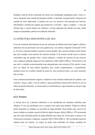62
__________________________________________________________________________________________
Rafael Schneider Flach. Porto Alegre: DECIV/EE/UFRGS, 2012
fundindo, onde de forma controlada irá ocorrer um combinação metalúrgica entre o ferro e o
zinco, formando uma camada de proteção catódica. A proteção é proporcional à espessura da
camada de zinco depositada. A pintura, por sua vez, promove uma proteção por barreira,
dificultando a entrada dos agentes que promovem a corrosão – água e oxigênio – e tem sua
eficácia liga a correta limpeza do substrato e correta aplicação das demãos de tinta, sendo
sempre recomendada a pintura em ambiente industrial.
6.2 ESTRUTURA DESCONTÍNUA DE AÇO
O uso de estruturas descontínuas de aço em estruturas de telhado está muito ligado a edifícios
industriais de um pavimento com uma grande área a ser coberta. Segundo Carnasciali (1974,
p. 15) com a estrutura metálica é possível vencer grandes vãos com peso próprio muito menor
que, por exemplo, uma estrutura de concreto armado. É de comum acordo entre os autores
consultados que em grandes vãos a serem cobertos, a solução de estrutura de aço torna-se
mais vantajosa, podendo chegar até vãos superiores a 60m. Bellei (2000, p. 196) inclusive cita
que esta é a solução economicamente mais adequada para vãos acima de 25m, porém o custo
deve ser objeto de uma análise específica, pois variam temporalmente e sazonalmente,
podendo assim ser a melhor solução do ponto de vista econômico hoje e em outro momento
não ser mais.
Estas estruturas basicamente seguem o modelo de uma estrutura tradicional de madeira, com
tesouras e terças, sendo o uso de caibros e ripas geralmente desnecessário devido ao uso de
telhas de grande dimensão. A tesoura pode ser substituída por vigas treliçadas ou até por vigas
de alma cheia.
6.2.1 Tesoura
A tesoura deve ser a primeira alternativa a ser considerada em estruturas metálicas para
telhados. O seu uso geralmente leva a solução com menor peso próprio. Podem-se utilizar
perfis laminados ou soldados ou até perfis de chapa dobrada. Neste último caso, deve-se ter
maior cuidado em relação a possível falta de rigidez da peça. Bellei (2000, p. 197) recomenda
que não sejam utilizados perfis de chapa dobrada com menos de 3,3mm para os banzos e de
2,6mm para montantes e diagonais, enquanto Pfeil e Pfeil (2000, p. 196) recomenda espessura
mínima 6mm nos banzos. As seções de perfis mais utilizadas em treliças metálicas de
 