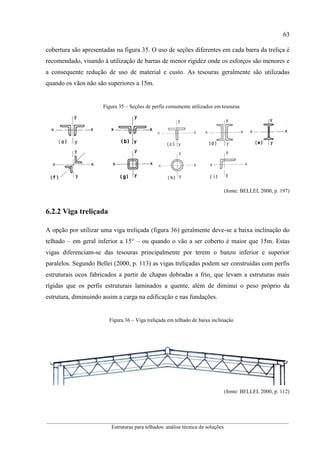 63
__________________________________________________________________________________________
Estruturas para telhados: análise técnica de soluções
cobertura são apresentadas na figura 35. O uso de seções diferentes em cada barra da treliça é
recomendado, visando à utilização de barras de menor rigidez onde os esforços são menores e
a consequente redução de uso de material e custo. As tesouras geralmente são utilizadas
quando os vãos não são superiores a 15m.
Figura 35 – Seções de perfis comumente utilizados em tesouras
(fonte: BELLEI, 2000, p. 197)
6.2.2 Viga treliçada
A opção por utilizar uma viga treliçada (figura 36) geralmente deve-se a baixa inclinação do
telhado – em geral inferior a 15° – ou quando o vão a ser coberto é maior que 15m. Estas
vigas diferenciam-se das tesouras principalmente por terem o banzo inferior e superior
paralelos. Segundo Bellei (2000, p. 113) as vigas treliçadas podem ser construídas com perfis
estruturais ocos fabricados a partir de chapas dobradas a frio, que levam a estruturas mais
rígidas que os perfis estruturais laminados a quente, além de diminui o peso próprio da
estrutura, diminuindo assim a carga na edificação e nas fundações.
Figura 36 – Viga treliçada em telhado de baixa inclinação
(fonte: BELLEI, 2000, p. 112)
 