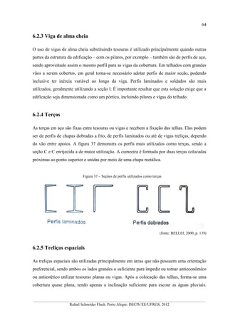 64
__________________________________________________________________________________________
Rafael Schneider Flach. Porto Alegre: DECIV/EE/UFRGS, 2012
6.2.3 Viga de alma cheia
O uso de vigas de alma cheia substituindo tesouras é utilizado principalmente quando outras
partes da estrutura da edificação – com os pilares, por exemplo – também são de perfis de aço,
sendo aproveitado assim o mesmo perfil para as vigas da cobertura. Em telhados com grandes
vãos a serem cobertos, em geral torna-se necessário adotar perfis de maior seção, podendo
inclusive ter inércia variável ao longo da viga. Perfis laminados e soldados são mais
utilizados, geralmente utilizando a seção I. É importante resaltar que esta solução exige que a
edificação seja dimensionada como um pórtico, incluindo pilares e vigas do telhado.
6.2.4 Terças
As terças em aço são fixas entre tesouras ou vigas e recebem a fixação das telhas. Elas podem
ser de perfis de chapas dobradas a frio, de perfis laminados ou até de vigas treliças, dependo
do vão entre apoios. A figura 37 demonstra os perfis mais utilizados como terças, sendo a
seção C e C enrijecida a de maior utilização. A cumeeira é formada por duas terças colocadas
próximas ao ponto superior e unidas por meio de uma chapa metálica.
Figura 37 – Seções de perfis utilizados como terças
(fonte: BELLEI, 2000, p. 139)
6.2.5 Treliças espaciais
As treliças espaciais são utilizadas principalmente em áreas que não possuem uma orientação
preferencial, sendo ambos os lados grandes o suficiente para impedir ou tornar antieconômico
ou antiestético utilizar tesouras planas ou vigas. Após a colocação das telhas, forma-se uma
cobertura quase plana, tendo apenas a inclinação suficiente para escoar as águas pluviais.
 