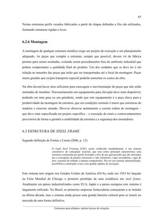 65
__________________________________________________________________________________________
Estruturas para telhados: análise técnica de soluções
Nestas estruturas perfis vazados fabricados a partir de chapas dobradas a frio são utilizados,
formando estruturas rígidas e leves.
6.2.6 Montagem
A montagem de qualquer estrutura metálica exige um projeto de execução e um planejamento
adequado. As peças que compõe a estrutura, sempre que possível, devem vir da fabrica
prontas para serem montadas, evitando assim procedimentos fora do ambiente industrial que
podem comprometer a qualidade final do produto. Um dos cuidados que se deve ter é em
relação ao tamanho das peças que terão que ser transportadas até o local da montagem. Peças
muito grandes que exijam transporte especial poderão aumentar os custos da obra.
Na obra deverá haver área suficiente para estocagem e movimentação de peças que não serão
montadas de imediato. Necessariamente um equipamento para elevação deve estar disponível,
podendo ser uma grua ou um guindaste, sendo que este equipamento é a peça chave para a
produtividade da montagem da estrutura, que em condições normais é maior que estruturas de
madeira e concreto armado. Deve-se observar atentamente a correta ordem de montagem –
que deve estar especificada em projeto específico – e execução de estais e contraventamentos
provisórios de forma a garantir a estabilidade da estrutura e a segurança dos montadores.
6.3 ESTRUTURA DE STEEL FRAME
Segundo definição de Freitas e Crasto (2006, p. 12):
O Ligth Steel Framing (LSF), assim conhecido mundialmente, é um sistema
construtivo de concepção racional, que tem como principal característica uma
estrutura constituída por perfis formados a frio de aço galvanizado que são utilizados
pra a concepção de painéis estruturais e não estruturais, vigas secundárias, vigas de
piso, tesouras de telhado e demais componentes. Por ser um sistema industrializado,
possibilita a construção a seco com grande rapidez de execução.
Este sistema tem origem nos Estados Unidos da América (EUA), onde em 1933 foi lançado
na Feira Mundial de Chicago o primeiro protótipo de uma residência em steel frame.
Atualmente em países industrializados como EUA, Japão e a países europeus este sistema é
largamente utilizado. No Brasil, as primeiras empresas fornecedoras começaram a se instalar
na última década, mas o sistema ainda possui uma grande barreira cultural para se inserir no
mercado de uma forma definitiva.
 