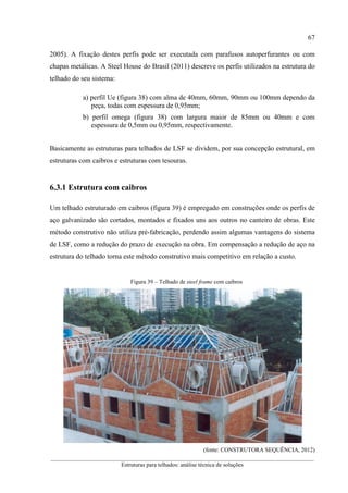 67
__________________________________________________________________________________________
Estruturas para telhados: análise técnica de soluções
2005). A fixação destes perfis pode ser executada com parafusos autoperfurantes ou com
chapas metálicas. A Steel House do Brasil (2011) descreve os perfis utilizados na estrutura do
telhado do seu sistema:
a) perfil Ue (figura 38) com alma de 40mm, 60mm, 90mm ou 100mm dependo da
peça, todas com espessura de 0,95mm;
b) perfil omega (figura 38) com largura maior de 85mm ou 40mm e com
espessura de 0,5mm ou 0,95mm, respectivamente.
Basicamente as estruturas para telhados de LSF se dividem, por sua concepção estrutural, em
estruturas com caibros e estruturas com tesouras.
6.3.1 Estrutura com caibros
Um telhado estruturado em caibros (figura 39) é empregado em construções onde os perfis de
aço galvanizado são cortados, montados e fixados uns aos outros no canteiro de obras. Este
método construtivo não utiliza pré-fabricação, perdendo assim algumas vantagens do sistema
de LSF, como a redução do prazo de execução na obra. Em compensação a redução de aço na
estrutura do telhado torna este método construtivo mais competitivo em relação a custo.
Figura 39 – Telhado de steel frame com caibros
(fonte: CONSTRUTORA SEQUÊNCIA, 2012)
 