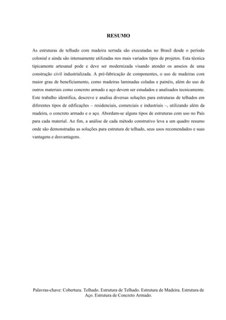RESUMO
As estruturas de telhado com madeira serrada são executadas no Brasil desde o período
colonial e ainda são intensamente utilizadas nos mais variados tipos de projetos. Esta técnica
tipicamente artesanal pode e deve ser modernizada visando atender os anseios de uma
construção civil industrializada. A pré-fabricação de componentes, o uso de madeiras com
maior grau de beneficiamento, como madeiras laminadas coladas e painéis, além do uso de
outros materiais como concreto armado e aço devem ser estudados e analisados tecnicamente.
Este trabalho identifica, descreve e analisa diversas soluções para estruturas de telhados em
diferentes tipos de edificações – residenciais, comerciais e industriais –, utilizando além da
madeira, o concreto armado e o aço. Abordam-se alguns tipos de estruturas com uso no País
para cada material. Ao fim, a análise de cada método construtivo leva a um quadro resumo
onde são demonstradas as soluções para estrutura de telhado, seus usos recomendados e suas
vantagens e desvantagens.
Palavras-chave: Cobertura. Telhado. Estrutura de Telhado. Estrutura de Madeira. Estrutura de
Aço. Estrutura de Concreto Armado.
 