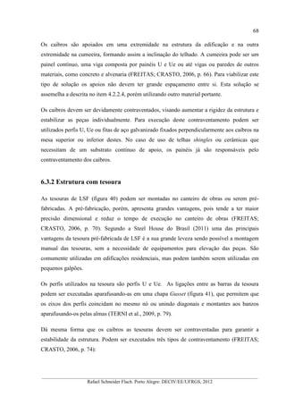 68
__________________________________________________________________________________________
Rafael Schneider Flach. Porto Alegre: DECIV/EE/UFRGS, 2012
Os caibros são apoiados em uma extremidade na estrutura da edificação e na outra
extremidade na cumeeira, formando assim a inclinação do telhado. A cumeeira pode ser um
painel contínuo, uma viga composta por painéis U e Ue ou até vigas ou paredes de outros
materiais, como concreto e alvenaria (FREITAS; CRASTO, 2006, p. 66). Para viabilizar este
tipo de solução os apoios não devem ter grande espaçamento entre si. Esta solução se
assemelha a descrita no item 4.2.2.4, porém utilizando outro material portante.
Os caibros devem ser devidamente contraventados, visando aumentar a rigidez da estrutura e
estabilizar as peças individualmente. Para execução deste contraventamento podem ser
utilizados perfis U, Ue ou fitas de aço galvanizado fixados perpendicularmente aos caibros na
mesa superior ou inferior destes. No caso de uso de telhas shingles ou cerâmicas que
necessitam de um substrato contínuo de apoio, os painéis já são responsáveis pelo
contraventamento dos caibros.
6.3.2 Estrutura com tesoura
As tesouras de LSF (figura 40) podem ser montadas no canteiro de obras ou serem pré-
fabricadas. A pré-fabricação, porém, apresenta grandes vantagens, pois tende a ter maior
precisão dimensional e reduz o tempo de execução no canteiro de obras (FREITAS;
CRASTO, 2006, p. 70). Segundo a Steel House do Brasil (2011) uma das principais
vantagens da tesoura pré-fabricada de LSF é a sua grande leveza sendo possível a montagem
manual das tesouras, sem a necessidade de equipamentos para elevação das peças. São
comumente utilizadas em edificações residenciais, mas podem também serem utilizadas em
pequenos galpões.
Os perfis utilizados na tesoura são perfis U e Ue. As ligações entre as barras da tesoura
podem ser executadas aparafusando-as em uma chapa Gusset (figura 41), que permitem que
os eixos dos perfis coincidam no mesmo nó ou unindo diagonais e montantes aos banzos
aparafusando-os pelas almas (TERNI et al., 2009, p. 79).
Dá mesma forma que os caibros as tesouras devem ser contraventadas para garantir a
estabilidade da estrutura. Podem ser executados três tipos de contraventamento (FREITAS;
CRASTO, 2006, p. 74):
 