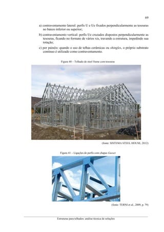 69
__________________________________________________________________________________________
Estruturas para telhados: análise técnica de soluções
a) contraventamento lateral: perfis U e Ue fixados perpendicularmente as tesouras
no banzo inferior ou superior;
b) contraventamento vertical: perfis Ue cruzados dispostos perpendicularmente as
tesouras, ficando no formato de vários xis, travando a estrutura, impedindo sua
rotação;
c) por painéis: quando o uso de telhas cerâmicas ou shingles, o próprio substrato
contínuo é utilizado como contraventamento.
Figura 40 – Telhado de steel frame com tesouras
(fonte: SISTEMA STEEL HOUSE, 2012)
Figura 41 – Ligações de perfis com chapas Gusset
(fonte: TERNI et al., 2009, p. 79)
 