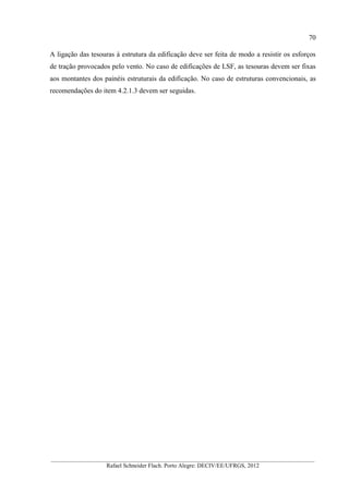 70
__________________________________________________________________________________________
Rafael Schneider Flach. Porto Alegre: DECIV/EE/UFRGS, 2012
A ligação das tesouras à estrutura da edificação deve ser feita de modo a resistir os esforços
de tração provocados pelo vento. No caso de edificações de LSF, as tesouras devem ser fixas
aos montantes dos painéis estruturais da edificação. No caso de estruturas convencionais, as
recomendações do item 4.2.1.3 devem ser seguidas.
 