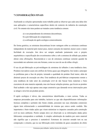 71
__________________________________________________________________________________________
Estruturas para telhados: análise técnica de soluções
7 CONSIDERAÇÕES FINAIS
Analisando as soluções apresentadas neste trabalho pode-se observar que cada uma delas têm
suas aplicações e características específicas dentro do contexto da indústria da construção
civil. No entanto três itens podem ser tratados como tendência comum:
a) o uso preponderante de estruturas descontínuas;
b) a pré-fabricação de componentes;
c) a utilização do apelo ecológico comercialmente.
De forma genérica, as estruturas descontínuas levam vantagem sobre as estruturas contínuas
independente do material pelo menor peso, menor consumo de material, menor custo e maior
facilidade de execução. Isto deve ser sempre analisado juntamente com o projeto
arquitetônico e especificação dos revestimentos sobre e sob a estrutura do telhado que podem
alterar estas afirmações. Recomenda-se o uso de estruturas contínuas somente quando há
necessidade um substrato com este formato, como no caso de uso de telhas shingle.
O uso de pré-fabricação ou pré-moldagem de estruturas de telhados é uma tendência clara.
Produtos inovadores usam este artifício de forma quase que obrigatória. Isto tende a antecipar
os problemas para a fase de projeto, tornando a qualidade do produto final maior, além de
diminuir prazos de execução em obra. Esta tendência de pré-fabricar componentes remete a
uma tendência de todo setor da construção civil de não buscar bons materiais e bons
executores de uma maneira separada, mas sim buscar soluções prontas, que levem ao produto
final acabado e não seja apenas uma etapa construtiva que demande novas intervenções para
se atingir o nível de um produto pronto.
O apelo ecológico é talvez, das características identificadas, a mais curiosa. Todas as
empresas procuradas para este trabalho, inclusive as que não disponibilizaram informações
técnicas completas e portanto não foram citadas, possuíam nas suas chamadas comerciais
algum item referenciando a sustentabilidade do sistema que estava sendo vendido. São
importantes e bem-vindas ações que visem minimizar os impactos causados pela construção
civil no meio ambiente. Porém sempre deve ser observado se as informações dadas pelos
fabricantes corespondem a realidade. A simples substituição da madeira por outro material
não significa que o processo é sustentável. Estruturas de concreto armado tem na sua
composição o cimento, que na sua fabricação emite toneladas de gases causadores do efeito
 