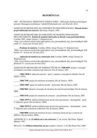 76
__________________________________________________________________________________________
Rafael Schneider Flach. Porto Alegre: DECIV/EE/UFRGS, 2012
REFERÊNCIAS
APS – TECNOLOGIA, PROJETOS E CONSULTORIA – Publicação eletrônica [mensagem
pessoal]. Mensagem recebida por <rafaelsf10@hotmail.com> em 20 de abr. 2012.
ASSOCIAÇÃO BRASILEIRA DA CONSTRUÇÃO INDUSTRIALIZADA. Manual técnico
de pré-fabricados de concreto. São Paulo: Projeto, 1986.
ASSOCIAÇÃO BRASILEIRA DA INDUSTRIA DE MADEIRA PROCESSADA
MECANICAMENTE. Painéis de madeira fabricados no Brasil e suas particularidades.
Curitiba, 2003. Artigo Técnico 1. Disponível em:
<http://www.abimci.com.br/index.php?option=com_docman&task=doc_download&gid=8&It
emid=37> Acesso em: 05 maio 2012.
_____. Produtos de madeira. Curitiba, 2004a. Artigo Técnico 15. Disponível em:
<http://www.abimci.com.br/index.php?option=com_docman&task=doc_download&gid=21&
Itemid=37> Acesso em: 05 maio 2012.
_____. Aplicação da madeira na construção civil. Curitiba, 2004b. Artigo Técnico 24.
Disponível em:
<http://www.abimci.com.br/index.php?option=com_docman&task=doc_download&gid=166
&Itemid=37> Acesso em: 05 maio 2012.
ASSOCIAÇÃO BRASILEIRA DE NORMAS TÉCNICAS. NBR 8039: projeto e execução
de telhados com telhas cerâmicas tipo francesas. Rio de Janeiro, 1983.
_____. NBR 13858-1: telhas de concreto – parte 1: projeto e execução de telhados. Rio de
Janeiro, 1997a.
_____. NBR 7190: projeto de estruturas de madeira. Rio de Janeiro, 1997b.
_____. NBR 14807: peças de madeira serrada – dimensões. Rio de Janeiro, 2002.
_____. NBR 9062: projeto e execução de estruturas de concreto pré-moldado. Rio de Janeiro,
2006.
_____. NBR 6118: projeto de estruturas de concreto – procedimento. Rio de Janeiro, 2007.
_____. NBR 15575-1: edifícios habitacionais de até cinco pavimentos – desempenho – parte
1: requisitos gerais. Rio de Janeiro, 2008a.
_____. NBR 15575-5: edifícios habitacionais de até cinco pavimentos – desempenho – parte
5: requisitos para sistemas de coberturas. Rio de Janeiro, 2008b.
_____. NBR 8800: projeto de estruturas de aço e estruturas mistas de aço e concreto de
edifícios. Rio de Janeiro, 2008c.
AZEREDO, H. A. de. O edifício até a sua cobertura. 2. ed. revista. São Paulo: Edgard
Blücher, 1997.
BELLEI, I. H. Edifícios industriais em aço: projeto e cálculo. 3. ed. São Paulo: Pini, 2000.
 