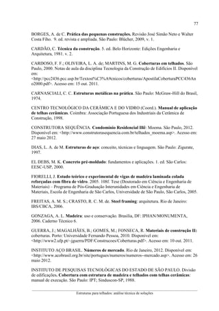 77
__________________________________________________________________________________________
Estruturas para telhados: análise técnica de soluções
BORGES, A. de C. Prática das pequenas construções. Revisão José Simão Neto e Walter
Costa Fiho. 9. ed. revista e ampliada. São Paulo: Blücher, 2009, v. 1.
CARDÃO, C. Técnica da construção. 5. ed. Belo Horizonte: Edições Engenharia e
Arquitetura, 1981. v. 2.
CARDOSO, F. F.; OLIVEIRA, L. A. de; MARTINS, M. G. Coberturas em telhados. São
Paulo, 2000. Notas de aula da disciplina Tecnologia da Construção de Edifícios II. Disponível
em:
<http://pcc2436.pcc.usp.br/Textost%C3%A9cnicos/coberturas/ApostilaCoberturaPCC436An
o2000.pdf>. Acesso em: 15 out. 2011.
CARNASCIALI, C. C. Estruturas metálicas na prática. São Paulo: McGraw-Hill do Brasil,
1974.
CENTRO TECNOLÓGICO DA CERÂMICA E DO VIDRO (Coord.). Manual de aplicação
de telhas cerâmicas. Coimbra: Associação Portuguesa dos Industriais da Cerâmica de
Construção, 1998.
CONSTRUTORA SEQUÊNCIA. Condomínio Residencial Illê: Moema. São Paulo, 2012.
Disponível em: <http://www.construtorasequencia.com.br/telhados_moema.asp>. Acesso em:
27 maio 2012.
DIAS, L. A. de M. Estruturas de aço: conceito, técnicas e linguagem. São Paulo: Zigurate,
1997.
EL DEBS, M. K. Concreto pré-moldado: fundamentos e aplicações. 1. ed. São Carlos:
EESC-USP, 2000.
FIORELLI, J. Estudo teórico e experimental de vigas de madeira laminada colada
reforçadas com fibra de vidro. 2005. 108f. Tese (Doutorado em Ciência e Engenharia de
Materiais) – Programa de Pós-Graduação Interunidades em Ciência e Engenharia de
Materiais, Escola de Engenharia de São Carlos, Universidade de São Paulo, São Carlos, 2005.
FREITAS, A. M. S.; CRASTO, R. C. M. de. Steel framing: arquitetura. Rio de Janeiro:
IBS/CBCA, 2006.
GONZAGA, A. L. Madeira: uso e conservação. Brasília, DF: IPHAN/MONUMENTA,
2006. Caderno Técnico 6.
GUERRA, J.; MAGALHÃES, B.; GOMES, M.; FONSECA, R. Materiais de construção II:
coberturas. Porto: Universidade Fernando Pessoa, 2010. Disponível em:
<http://www2.ufp.pt/~jguerra/PDF/Construcoes/Coberturas.pdf>. Acesso em: 10 out. 2011.
INSTITUTO AÇO BRASIL. Números de mercado. Rio de Janeiro, 2012. Disponível em:
<http://www.acobrasil.org.br/site/portugues/numeros/numeros--mercado.asp>. Acesso em: 26
maio 2012.
INSTITUTO DE PESQUISAS TECNOLÓGICAS DO ESTADO DE SÃO PAULO. Divisão
de edificações. Cobertura com estrutura de madeira e telhados com telhas cerâmicas:
manual de execução. São Paulo: IPT; Sinduscon-SP, 1988.
 