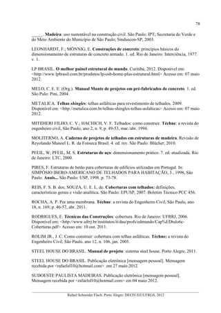 78
__________________________________________________________________________________________
Rafael Schneider Flach. Porto Alegre: DECIV/EE/UFRGS, 2012
_____. Madeira: uso sustentável na construção civil. São Paulo: IPT; Secretaria do Verde e
do Meio Ambiente do Município de São Paulo; Sinduscon-SP, 2003.
LEONHARDT, F.; MÖNNIG, E. Construções de concreto: princípios básicos do
dimensionamento de estruturas de concreto armado. 1. ed. Rio de Janeiro: Interciência, 1977.
v. 1.
LP BRASIL. O melhor painel estrutural do mundo. Curitiba, 2012. Disponível em:
<http://www.lpbrasil.com.br/produtos/lp-osb-home-plus-estrutural.html> Acesso em: 07 maio
2012.
MELO, C. E. E. (Org.). Manual Munte de projetos em pré-fabricados de concreto. 1. ed.
São Pulo: Pini, 2004.
METALICA. Telhas shingles: telhas asfálticas para revestimento de telhados. 2009.
Disponível em: <http://metalica.com.br/telhas-shingles-telhas-asfalticas> Acesso em: 07 maio
2012.
MITIDIERI FILHO, C. V.; HACHICH, V. F. Telhados: como construir. Téchne: a revista do
engenheiro civil, São Paulo, ano 2, n. 9, p. 49-53, mar./abr. 1994.
MOLITERNO, A. Caderno de projetos de telhados em estruturas de madeira. Revisão de
Reyolando Manoel L. R. da Fonseca Brasil. 4. ed. rev. São Paulo: Blücher, 2010.
PFEIL, W; PFEIL, M. S. Estruturas de aço: dimensionamento prático. 7. ed. atualizada. Rio
de Janeiro: LTC, 2000.
PIRES, F. Estruturas de betão para coberturas de edifícios utilizadas em Portugal. In:
SIMPÓSIO IBERO-AMERICANO DE TELHADOS PARA HABITAÇÃO, 3., 1998, São
Paulo. Anais... São Paulo: USP, 1998. p. 73-78.
REIS, F. S. B. dos; SOUZA, U. E. L. de. Coberturas com telhados: definições,
características gerais e visão analítica. São Paulo: EPUSP, 2007. Boletim Técnico PCC 456.
ROCHA, A. P. Por uma membrana. Téchne: a revista do Engenheiro Civil, São Paulo, ano
18, n. 169, p. 46-57, abr. 2011.
RODRIGUES, E. Técnicas das Construções: cobertura. Rio de Janeiro: UFRRJ, 2006.
Disponível em: <http://www.ufrrj.br/institutos/it/dau/profs/edmundo/Cap%EDtulo6c-
Coberturas.pdf> Acesso em: 10 out. 2011.
ROLIM JR., J. C. Como construir: cobertura com telhas asfálticas. Téchne: a revista do
Engenheiro Civil, São Paulo, ano 12, n. 106, jan. 2005.
STEEL HOUSE DO BRASIL. Manual de projeto: sistema steel house. Porto Alegre, 2011.
STEEL HOUSE DO BRASIL. Publicação eletrônica [mensagem pessoal]. Mensagem
recebida por <rafaelsf10@hotmail.com> em 27 maio 2012.
SUDOESTE PAULISTA MADEIRAS. Publicação eletrônica [mensagem pessoal].
Mensagem recebida por <rafaelsf10@hotmail.com> em 04 maio 2012.
 