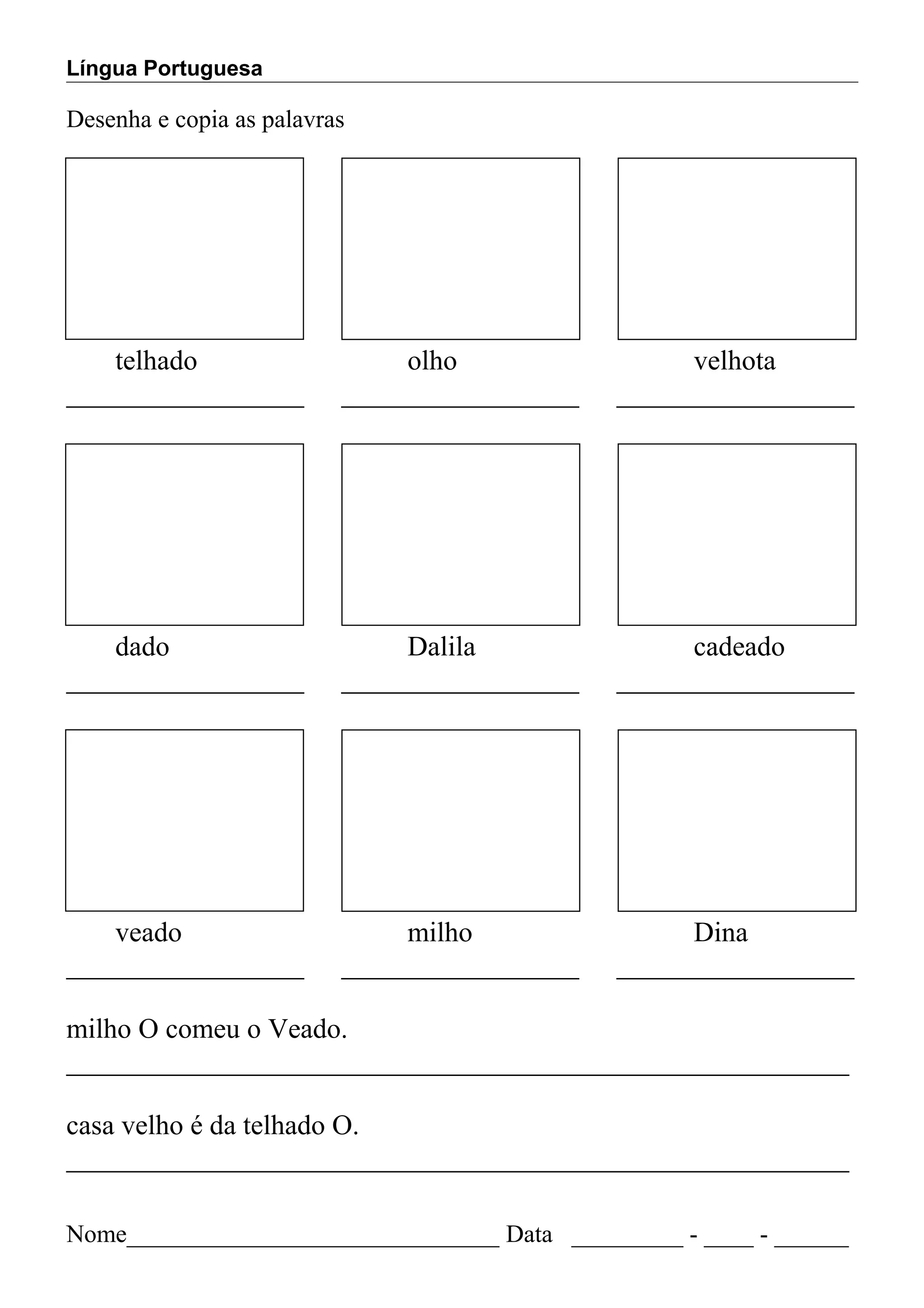 Língua Portuguesa
Desenha e copia as palavras
telhado olho velhota
_________________ _________________ _________________
dado Dalila cadeado
_________________ _________________ _________________
veado milho Dina
_________________ _________________ _________________
milho O comeu o Veado.
________________________________________________________
casa velho é da telhado O.
________________________________________________________
Nome______________________________ Data _________ - ____ - ______