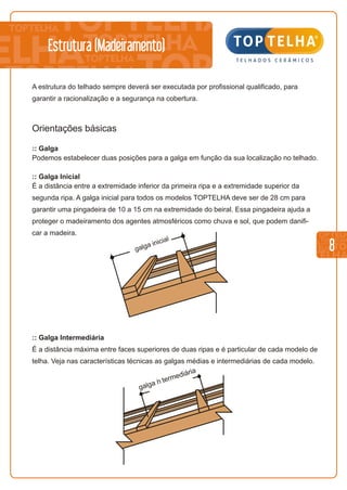 8
Estrutura (Madeiramento)
A estrutura do telhado sempre deverá ser executada por profissional qualificado, para
garantir a racionalização e a segurança na cobertura.
Orientações básicas
:: Galga
Podemos estabelecer duas posições para a galga em função da sua localização no telhado.
:: Galga Inicial
É a distância entre a extremidade inferior da primeira ripa e a extremidade superior da
segunda ripa. A galga inicial para todos os modelos TOPTELHA deve ser de 28 cm para
garantir uma pingadeira de 10 a 15 cm na extremidade do beiral. Essa pingadeira ajuda a
proteger o madeiramento dos agentes atmosféricos como chuva e sol, que podem danifi-
car a madeira.
a
ic l
g lga in ia
:: Galga Intermediária
É a distância máxima entre faces superiores de duas ripas e é particular de cada modelo de
telha. Veja nas características técnicas as galgas médias e intermediárias de cada modelo.
a
i
g lga n termed ái ria
 