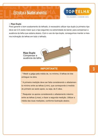 IMPORTANTE 9
Estrutura (Madeiramento)
:: Ripa Dupla
Para garantir o bom acabamento do telhado, é necessário utilizar ripa dupla (a primeira ripa
deve ser 2,5 vezes maior que a ripa seguinte) na extremidade do beiral, para compensar a
ausência da telha que estaria abaixo. Com o uso da ripa dupla, conseguimos manter a mes-
ma inclinação de telhas em todo o telhado.
Ripa Dupla
Compensar a
ausência da telha
* Medir a galga pela média de, no mínimo, 6 telhas do lote
entregue na obra.
* A primeira medição deve ser feita considerando o afastamen-
to mínimo entre as telhas (Lmin), que corresponde à medida
do primeiro ao sexto apoio, ou seja, de 5 vãos.
* Reajustar os apoios considerando o afastamento máximo
entre as telhas (Lmax), e fazer a segunda medição. Utilizar a
média das duas medições, conforme ilustração abaixo.
 
