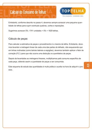 13
Cálculo do Consumo de Telhas
Entretanto, conforme descrito no passo 4, devemos sempre acrescer uma pequena quan-
tidade de telhas para suprir eventuais quebras, cortes e reposições.
Sugerimos acrescer 5%: 1741 unidades + 5% = 1829 telhas.
Cálculo de peças
Para calcular a estimativa de peças o procedimento é o mesmo da telha. Entretanto, deve-
mos levantar a metragem linear de cada uma das partes do telhado, não esquecendo que
em linhas inclinadas (como beirais laterais e espigões), devemos também aplicar o fator de
correção (F.C.) para que não ocorra uma distorção no quantitativo de peças.
Depois de levantadas as metragens lineares, multiplicamos pelo consumo específico de
cada peça, obtendo assim a quantidade de peças a ser consumida.
Este esquema de estudo das quantidades é muito prático e auxilia na hora de adquirir o pro-
duto.
 