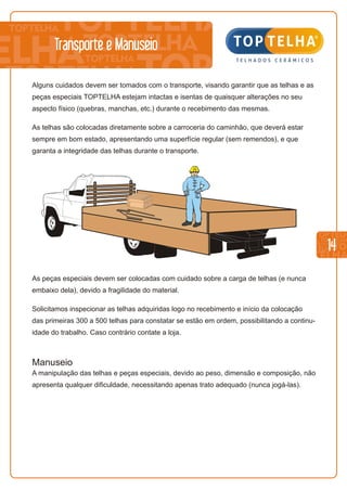 14
As peças especiais devem ser colocadas com cuidado sobre a carga de telhas (e nunca
embaixo dela), devido a fragilidade do material.
Solicitamos inspecionar as telhas adquiridas logo no recebimento e início da colocação
das primeiras 300 a 500 telhas para constatar se estão em ordem, possibilitando a continu-
idade do trabalho. Caso contrário contate a loja.
Manuseio
A manipulação das telhas e peças especiais, devido ao peso, dimensão e composição, não
apresenta qualquer dificuldade, necessitando apenas trato adequado (nunca jogá-las).
Alguns cuidados devem ser tomados com o transporte, visando garantir que as telhas e as
peças especiais TOPTELHA estejam intactas e isentas de quaisquer alterações no seu
aspecto físico (quebras, manchas, etc.) durante o recebimento das mesmas.
As telhas são colocadas diretamente sobre a carroceria do caminhão, que deverá estar
sempre em bom estado, apresentando uma superfície regular (sem remendos), e que
garanta a integridade das telhas durante o transporte.
Transporte e Manuseio
 