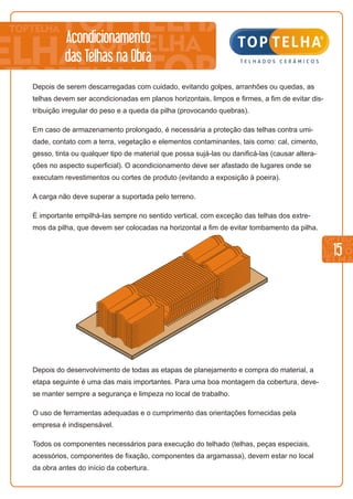 15
Depois do desenvolvimento de todas as etapas de planejamento e compra do material, a
etapa seguinte é uma das mais importantes. Para uma boa montagem da cobertura, deve-
se manter sempre a segurança e limpeza no local de trabalho.
O uso de ferramentas adequadas e o cumprimento das orientações fornecidas pela
empresa é indispensável.
Todos os componentes necessários para execução do telhado (telhas, peças especiais,
acessórios, componentes de fixação, componentes da argamassa), devem estar no local
da obra antes do início da cobertura.
Depois de serem descarregadas com cuidado, evitando golpes, arranhões ou quedas, as
telhas devem ser acondicionadas em planos horizontais, limpos e firmes, a fim de evitar dis-
tribuição irregular do peso e a queda da pilha (provocando quebras).
Em caso de armazenamento prolongado, é necessária a proteção das telhas contra umi-
dade, contato com a terra, vegetação e elementos contaminantes, tais como: cal, cimento,
gesso, tinta ou qualquer tipo de material que possa sujá-las ou danificá-las (causar altera-
ções no aspecto superficial). O acondicionamento deve ser afastado de lugares onde se
executam revestimentos ou cortes de produto (evitando a exposição à poeira).
A carga não deve superar a suportada pelo terreno.
É importante empilhá-las sempre no sentido vertical, com exceção das telhas dos extre-
mos da pilha, que devem ser colocadas na horizontal a fim de evitar tombamento da pilha.
Acondicionamento
das Telhas na Obra
 