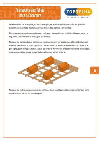 16
No caso de inclinação acentuada do telhado, deve-se utilizar plataformas horizontais para
armazenar as telhas de forma segura.
Os elementos de manipulação em obras (pinças, equipamentos manuais, etc.) devem
garantir a integridade das telhas evitando quedas, golpes e arranhões.
Deverão ser colocadas em pilhas de quatro ou cinco unidades e distribuídas em espaços
regulares, para facilitar a execução do telhado.
No caso de transporte por paletes, as mesmas devem ser suspensas até a cobertura por
meio de mecanismos, como gruas ou pinças, evitando a utilização de cinta de carga, que
pode provocar danos às telhas. Deve-se evitar o movimento excessivo durante a elevação,
mesmo que seja manual, prevenindo o atrito das telhas entre si.
Transporte das Telhas
para a Cobertura
 