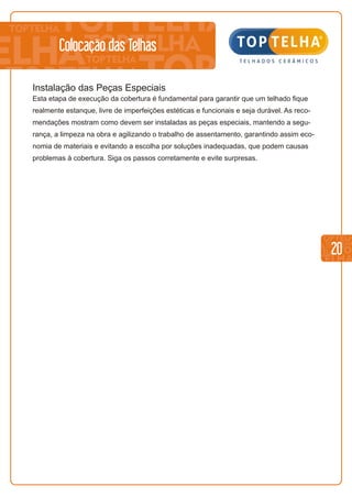 20
Colocação das Telhas
Instalação das Peças Especiais
Esta etapa de execução da cobertura é fundamental para garantir que um telhado fique
realmente estanque, livre de imperfeições estéticas e funcionais e seja durável. As reco-
mendações mostram como devem ser instaladas as peças especiais, mantendo a segu-
rança, a limpeza na obra e agilizando o trabalho de assentamento, garantindo assim eco-
nomia de materiais e evitando a escolha por soluções inadequadas, que podem causas
problemas à cobertura. Siga os passos corretamente e evite surpresas.
 