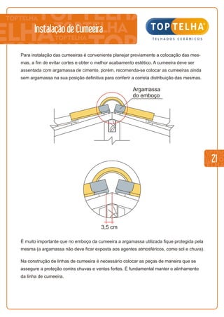 21
Para instalação das cumeeiras é conveniente planejar previamente a colocação das mes-
mas, a fim de evitar cortes e obter o melhor acabamento estético. A cumeeira deve ser
assentada com argamassa de cimento, porém, recomenda-se colocar as cumeeiras ainda
sem argamassa na sua posição definitiva para conferir a correta distribuição das mesmas.
É muito importante que no emboço da cumeeira a argamassa utilizada fique protegida pela
mesma (a argamassa não deve ficar exposta aos agentes atmosféricos, como sol e chuva).
Na construção de linhas de cumeeira é necessário colocar as peças de maneira que se
assegure a proteção contra chuvas e ventos fortes. É fundamental manter o alinhamento
da linha de cumeeira.
Argamassa
do emboço
3,5 cm
Instalação de Cumeeira
 
