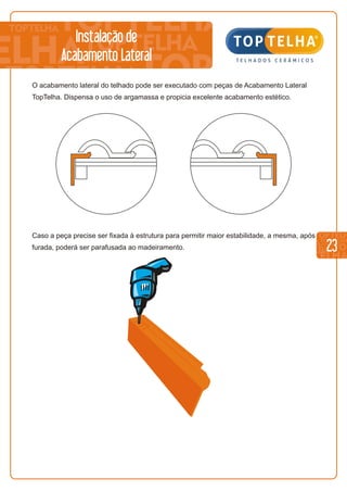 23
O acabamento lateral do telhado pode ser executado com peças de Acabamento Lateral
TopTelha. Dispensa o uso de argamassa e propicia excelente acabamento estético.
Caso a peça precise ser fixada à estrutura para permitir maior estabilidade, a mesma, após
furada, poderá ser parafusada ao madeiramento.
Instalação de
Acabamento Lateral
 