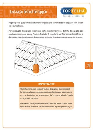 26
Instalação de Final de Espigão
Peça especial que permite acabamento impecável à extremidade do espigão, com eficiên-
cia e durabilidade.
Para execução do espigão, iniciamos a partir do extremo inferior da linha de espigão, colo-
cando primeiramente a peça Final de Espigão. É importante verificar com antecedência a
disposição das demais peças de cumeeira, antes da fixação com argamassa de cimento.
IMPORTANTE
O alinhamento das peças (Final de Espigão e Cumeeiras) é
fundamental para execução deste ponto singular, assim como
o corte das telhas e o acabamento da “ponta do telhado”, onde
a peça será colocada.
O excesso de argamassa sempre deve ser retirado para evitar
que detritos ou restos de entulho barrem a passagem da água.
 