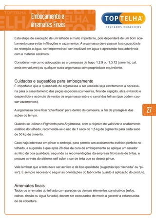 27
Emboçamento e
Arremates Finais
Esta etapa de execução de um telhado é muito importante, pois dependerá de um bom aca-
bamento para evitar infiltrações e vazamentos. A argamassa deve possuir boa capacidade
de retenção a água, ser impermeável, ser insolúvel em água e apresentar boa aderência
com o material cerâmico.
Consideram-se como adequadas as argamassas de traço 1:2:9 ou 1:3:12 (cimento; cal;
areia em volume) ou qualquer outra argamassa com propriedade equivalente.
Cuidados e sugestões para emboçamento
É importante que a quantidade de argamassa a ser utilizada seja estritamente a necessá-
ria para o assentamento das peças especiais (cumeeiras, final de espigão, etc), evitando o
desperdício e acúmulo de restos de argamassa sobre o canal das telhas (que podem cau-
sar vazamentos).
A argamassa deve ficar “chanfrada” para dentro da cumeeira, a fim de protegê-la das
ações do tempo.
Quando se utilizar o Pigmento para Argamassa, com o objetivo de valorizar o acabamento
estético do telhado, recomenda-se o uso de 1 saco de 1,5 kg de pigmento para cada saco
de 50 kg de cimento.
Caso haja interesse em pintar o emboço, para permitir um acabamento estético perfeito no
telhado, a sugestão é que após 28 dias de cura do emboçamento se aplique um selador
acrílico de boa qualidade, seguindo as recomendações da empresa fabricante de tintas, e
procure através do sistema self color a cor de tinta que se deseja pintar.
Vale lembrar que a tinta deve ser acrílica e de boa qualidade (sugestão tipo “fachada” ou “pi-
so”). É sempre necessário seguir as orientações do fabricante quanto à aplicação do produto.
Arremates finais
Todos os arremates do telhado com paredes ou demais elementos construtivos (rufos,
calhas, rincão ou água furtada), devem ser executados de modo a garantir a estanqueida-
de da cobertura.
 