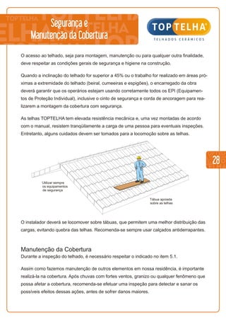 28
Segurança e
Manutenção da Cobertura
O acesso ao telhado, seja para montagem, manutenção ou para qualquer outra finalidade,
deve respeitar as condições gerais de segurança e higiene na construção.
Quando a inclinação do telhado for superior a 45% ou o trabalho for realizado em áreas pró-
ximas a extremidade do telhado (beiral, cumeeiras e espigões), o encarregado da obra
deverá garantir que os operários estejam usando corretamente todos os EPI (Equipamen-
tos de Proteção Individual), inclusive o cinto de segurança e corda de ancoragem para rea-
lizarem a montagem da cobertura com segurança.
As telhas TOPTELHA tem elevada resistência mecânica e, uma vez montadas de acordo
com o manual, resistem tranqüilamente a carga de uma pessoa para eventuais inspeções.
Entretanto, alguns cuidados devem ser tomados para a locomoção sobre as telhas.
Tábua apoiada
sobre as telhas
Utilizar sempre
os equipamentos
de segurança
O instalador deverá se locomover sobre tábuas, que permitem uma melhor distribuição das
cargas, evitando quebra das telhas. Recomenda-se sempre usar calçados antiderrapantes.
Manutenção da Cobertura
Durante a inspeção do telhado, é necessário respeitar o indicado no item 5.1.
Assim como fazemos manutenção de outros elementos em nossa residência, é importante
realizá-la na cobertura. Após chuvas com fortes ventos, granizo ou qualquer fenômeno que
possa afetar a cobertura, recomenda-se efetuar uma inspeção para detectar e sanar os
possíveis efeitos dessas ações, antes de sofrer danos maiores.
 