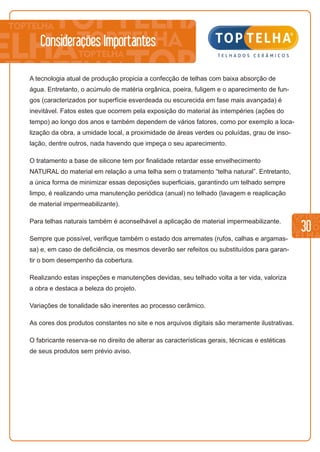 30
Considerações Importantes
A tecnologia atual de produção propicia a confecção de telhas com baixa absorção de
água. Entretanto, o acúmulo de matéria orgânica, poeira, fuligem e o aparecimento de fun-
gos (caracterizados por superfície esverdeada ou escurecida em fase mais avançada) é
inevitável. Fatos estes que ocorrem pela exposição do material às intempéries (ações do
tempo) ao longo dos anos e também dependem de vários fatores, como por exemplo a loca-
lização da obra, a umidade local, a proximidade de áreas verdes ou poluídas, grau de inso-
lação, dentre outros, nada havendo que impeça o seu aparecimento.
O tratamento a base de silicone tem por finalidade retardar esse envelhecimento
NATURAL do material em relação a uma telha sem o tratamento “telha natural”. Entretanto,
a única forma de minimizar essas deposições superficiais, garantindo um telhado sempre
limpo, é realizando uma manutenção periódica (anual) no telhado (lavagem e reaplicação
de material impermeabilizante).
Para telhas naturais também é aconselhável a aplicação de material impermeabilizante.
Sempre que possível, verifique também o estado dos arremates (rufos, calhas e argamas-
sa) e, em caso de deficiência, os mesmos deverão ser refeitos ou substituídos para garan-
tir o bom desempenho da cobertura.
Realizando estas inspeções e manutenções devidas, seu telhado volta a ter vida, valoriza
a obra e destaca a beleza do projeto.
Variações de tonalidade são inerentes ao processo cerâmico.
As cores dos produtos constantes no site e nos arquivos digitais são meramente ilustrativas.
O fabricante reserva-se no direito de alterar as características gerais, técnicas e estéticas
de seus produtos sem prévio aviso.
 