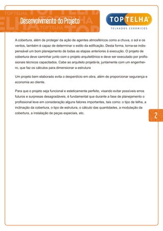 2
Desenvolvimento do Projeto
A cobertura, além de proteger da ação de agentes atmosféricos como a chuva, o sol e os
ventos, também é capaz de determinar o estilo da edificação. Desta forma, torna-se indis-
pensável um bom planejamento de todas as etapas anteriores à execução. O projeto de
cobertura deve caminhar junto com o projeto arquitetônico e deve ser executado por profis-
sionais técnicos capacitados. Cabe ao arquiteto projetá-la, juntamente com um engenhei-
ro, que faz os cálculos para dimensionar a estrutura
Um projeto bem elaborado evita o desperdício em obra, além de proporcionar segurança e
economia ao cliente.
Para que o projeto seja funcional e esteticamente perfeito, visando evitar possíveis erros
futuros e surpresas desagradáveis, é fundamental que durante a fase de planejamento o
profissional leve em consideração alguns fatores importantes, tais como: o tipo de telha, a
inclinação da cobertura, o tipo de estrutura, o cálculo das quantidades, a modulação da
cobertura, a instalação de peças especiais, etc.
 