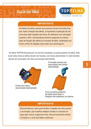 IMPORTANTE
Recomendamos, tanto para facilitar o trabalho de corte quanto
o de furação, que as telhas estejam úmidas ou imersas em
água pelo menos a algumas horas. Este procedimento facilita
a furação e o corte das telhas cerâmicas.
IMPORTANTE
As telhas do beiral, sempre que possível, devem ser todas fixa-
das. Após a fixação das telhas, é importante a aplicação de sili-
cone para total vedação dos furos. Em telhados com inclinação
superior a 45%, recomenda-se amarrar (segundo as orienta-
ções de fixação das telhas) os recortes de telha, localizados pró-
ximos a linha de espigão, para evitar que escorreguem.
6
Fixação das Telhas
As telhas TOPTELHA possuem um pré-furo localizado na parte posterior da telha. Este
local indica onde as telhas devem ser furadas, com broca diamantada. O corte também
deverá ser executado com disco seccionado diamantado.
A furação deverá ser
executada com broca
diamantada
Corte com disco
seccionado diamantado
Furo na parte posterior
da telha para fazer a
fixação com parafuso ou arame
 