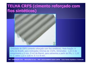TELHA CRFS (cimento rreeffoorrççaaddoo ccoomm 
ffiiooss ssiinnttééttiiccooss)) 
Ondulada de CRFS (cimento reforçado com fios sintéticos). Pede fixação. A 
telha da Brasilit, para inclinações mínimas de 17,6%. Dimensões: 1,22 m de 
comprimento e 6 mm. O m2 da Eternit, para caimentos a partir de 9%, L: 1,10 
m. C: entre 1,22 e 3,66 m. E: 6 e 8 mm. 
UUMMCC –CCOONNSSTTRRUUÇÇÃÃOO CCIIVVIILL – AANNOOTTAAÇÇÕÕEESS DDEE AAUULLAA – PPRROOFF.. CCAARRLLOOSS RROOBBEERRTTOO GGOODDOOII CCIINNTTRRAA - FFoonnttee:: RReevviissttaa AArrqquuiitteettuurraa ee CCoonnssttrruuççããoo 
 