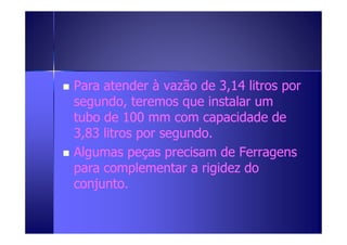 Para atender à vazão ddee 33,,1144 lliittrrooss ppoorr 
sseegguunnddoo,, tteerreemmooss qquuee iinnssttaallaarr uumm 
ttttuuuubbbboooo ddddeeee 111100000000 mmmmmmmm ccccoooommmm ccccaaaappppaaaacccciiiiddddaaaaddddeeee ddddeeee 
33,,8833 lliittrrooss ppoorr sseegguunnddoo.. 
 AAllgguummaass ppeeççaass pprreecciissaamm ddee FFeerrrraaggeennss 
ppaarraa ccoommpplleemmeennttaarr aa rriiggiiddeezz ddoo 
ccoonnjjuunnttoo.. 
 