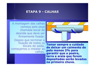 ETAPA 9 - CALHAS 
AA A mmoonnttaaggeemm montagem ddaass ccaallhhaass 
ccoommeeççaa ppeellaa ppeeççaa 
cchhaammaaddaa bbooccaall ddee 
ddeesscciiddaa qquuee ddeevvee sseerr 
ffiirrmmeemmeennttee ffiixxaaddaa:: 
Depois que terminar a 
fixação de todos os 
bocais de saída, 
começamos a instalar as 
calhas. 
Tomar sempre o cuidado 
de deixar um caimento de 
pelo menos 2% para 
garantir que a poeira, 
terra e areia que forem 
depositadas serão levadas 
na primeira chuva. 
 