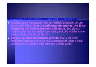 DETERMINAÇÃO DOS CONDUTORES HHOORRIIZZOONNTTAAIISS:: 
 CChhaammaammooss ddee hhoorriizzoonnttaaiiss mmaass nnaa vveerrddaaddee pprreecciissaamm tteerr uumm 
cceerrttaa ddeecclliivviiddaaddee.. CCoomm uumm ccaaiimmeennttoo ddee aappeennaass 11%% jjáá ssee 
ccoonnsseegguuee uumm bboomm eessccooaammeennttoo ddee áágguuaa.. EEnnttrreettaannttoo,, 
ddeevveemmooss sseemmpprree ccoonnssiiddeerraarr qquuee hhaajjaa ppaarrttííccuullaass ssóólliiddaass ccoommoo 
tttteeeerrrrrrrraaaa eeee aaaarrrreeeeiiiiaaaa nnnnaaaa áááágggguuuuaaaa ddddaaaa cccchhhhuuuuvvvvaaaa.... 
 EEnnttããoo oo mmíínniimmoo nneecceessssáárriioo sseerráá ddee 22%%.. CCoomm eessssee 
ccaaiimmeennttoo,, ccoonnsseegguuee-ssee uummaa bbooaa vveelloocciiddaaddee ddaa áágguuaa ee eessssaa 
vveelloocciiddaaddee éé ssuuffiicciieennttee ppaarraa ccaarrrreeggaarr aa aarreeiiaa jjuunnttoo.. 
 