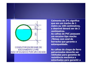 Caimento de 2% significa 
que em um trecho de 1 
metro ou 100 centímetros, 
o desnível deverá ser de 2 
centímetros. 
As calhas ddee PPVVCC ppoossssuueemm 
um encaixe tipo macho 
/fêmea com anel de 
borracha que garante a 
estanqueidade. 
As calhas de chapa de ferro 
galvanizados deverão ser 
rebitadas para garantia da 
resistência mecânica e 
estanhadas para garantir a 
estanqueidade. 
 