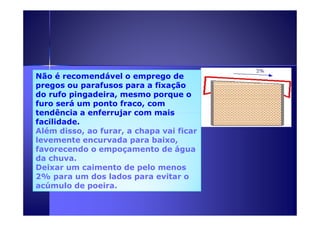 Não é recomendável o emprego de 
pregos ou parafusos para a fixação 
do rufo pingadeira, mesmo porque o 
furo será um ponto fraco, com 
tendência a enferrujar ccoomm mmaaiiss 
facilidade. 
Além disso, ao furar, a chapa vai ficar 
levemente encurvada para baixo, 
favorecendo o empoçamento de água 
da chuva. 
Deixar um caimento de pelo menos 
2% para um dos lados para evitar o 
acúmulo de poeira. 
 