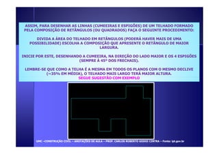ASSIM, PARA DESENHAR AS LINHAS (CUMEEIRAS E ESPIGÕES) DE UM TELHADO FORMADO 
PELA COMPOSIÇÃO DE RETÂNGULOS (OU QUADRADOS) FAÇA O SEGUINTE PROCEDIMENTO: 
DIVIDA A ÁREA DO TELHADO EM RETÂNGULOS (PODERÁ HAVER MAIS DE UMA 
POSSIBILIDADE) ESCOLHA A COMPOSIÇÃO QUE APRESENTE O RETÂNGULO DE MAIOR 
LARGURA. 
INICIE POR ESTE, DESENHANDO A CUMEEIRA, NA DIREÇÃO DO LADO MAIOR E OS 4 ESPIGÕES 
(SEMPRE À 45º DOS FRECHAIS). 
LEMBRE-SE QUE COMO A TELHA É A MESMA EM TODOS OS PLANOS COM O MESMO DECLIVE 
(~35% EM MÉDIA), O TELHADO MAIS LARGO TERÁ MAIOR ALTURA. 
SEGUE SUGESTÃO COM EXEMPLO 
UUMMCC –CCOONNSSTTRRUUÇÇÃÃOO CCIIVVIILL – AANNOOTTAAÇÇÕÕEESS DDEE AAUULLAA – PPRROOFF.. CCAARRLLOOSS RROOBBEERRTTOO GGOODDOOII CCIINNTTRRAA – FFoonnttee:: iipptt.ggoovv..bbrr 
 