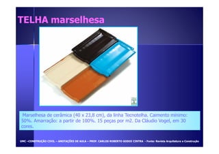 TTEELLHHAA mmaarrsseellhheessaa 
Marselhesa de cerâmica (40 x 23,8 cm), da linha Tecnotelha. Caimento mínimo: 
50%. Amarração: a partir de 100%. 15 peças por m2. Da Cláudio Vogel, em 30 
cores. 
UUMMCC –CCOONNSSTTRRUUÇÇÃÃOO CCIIVVIILL – AANNOOTTAAÇÇÕÕEESS DDEE AAUULLAA – PPRROOFF.. CCAARRLLOOSS RROOBBEERRTTOO GGOODDOOII CCIINNTTRRAA - FFoonnttee:: RReevviissttaa AArrqquuiitteettuurraa ee CCoonnssttrruuççããoo 
 