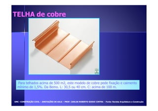 TTEELLHHAA ddee ccoobbrree 
Para telhados acima de 500 m2, este modelo de cobre pede fixação e caimento 
mínimo de 1,5%. Da Bemo. L: 30,5 ou 40 cm. C: acima de 100 m. 
UUMMCC –CCOONNSSTTRRUUÇÇÃÃOO CCIIVVIILL – AANNOOTTAAÇÇÕÕEESS DDEE AAUULLAA – PPRROOFF.. CCAARRLLOOSS RROOBBEERRTTOO GGOODDOOII CCIINNTTRRAA - FFoonnttee:: RReevviissttaa AArrqquuiitteettuurraa ee CCoonnssttrruuççããoo 
 