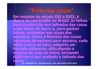 ““FFeeiittoo nnaass ccooxxaass”” 
EEmm mmeeaaddooss ddoo ssééccuulloo XXVVII ee XXVVIIII,, àà 
ééppooccaa ddaa eessccrraavviiddããoo nnoo BBrraassiill,, aass tteellhhaass 
ppaarraa ccoonnssttrruuççããoo ddooss tteellhhaaddooss ddaass ccaassaass 
eerraamm ffeeiittaass ddee bbaarrrroo ee,, ppaarraa ggaannhhaarr 
ffoorrmmaa,, mmoollddaaddaass nnaass ccooxxaass ddooss 
eessccrraavvooss.. CCoommoo oo ffoorrmmaattoo ddaass ccooxxaass 
vvaarriiaavvaamm ddee eessccrraavvoo ppaarraa eessccrraavvoo,, ccaaddaa 
tteellhhaa ((ccaassccaa ddee ttaattuu)) aaddqquuiirriiaa uumm 
ffoorrmmaattoo ddiiffeerreennttee,, ddiiffiiccuullttaannddoo oo 
eennccaaiixxee ddee uummaa nnaa oouuttrraa,, ttoorrnnaannddoo 
ddiissffoorrmmee ee mmaall aaccaabbaaddoo oo tteellhhaaddoo ddaass 
ccaassaass.. 
UUMMCC –CCOONNSSTTRRUUÇÇÃÃOO CCIIVVIILL – AANNOOTTAAÇÇÕÕEESS DDEE AAUULLAA – PPRROOFF.. CCAARRLLOOSS RROOBBEERRTTOO GGOODDOOII CCIINNTTRRAA 
