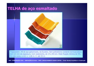 TELHA ddee aaççoo eessmmaallttaaddoo 
Trapezoidal L 40 de aço galvanizado, da Eucatex. Sem poliestireno (isolante termoacústico) 
tem 0,5 mm de espessura. Com isolamento, de 14 a 48 mm. Pede fixação mínima de 5%. 
Em dez cores, o m2. L: 1,06 m. C: até 25 m. 
UUMMCC –CCOONNSSTTRRUUÇÇÃÃOO CCIIVVIILL – AANNOOTTAAÇÇÕÕEESS DDEE AAUULLAA – PPRROOFF.. CCAARRLLOOSS RROOBBEERRTTOO GGOODDOOII CCIINNTTRRAA - FFoonnttee:: RReevviissttaa AArrqquuiitteettuurraa ee CCoonnssttrruuççããoo 
 