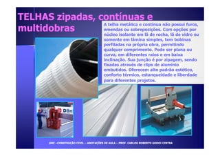 TELHAS zipadas, ccoonnttíínnuuaass ee 
mmuullttiiddoobbrraass A telha metálica e contínua não possui furos, 
emendas ou sobreposições. Com opções por 
núcleo isolante em lã de rocha, lã de vidro ou 
somente em lâmina simples, tem bobinas 
perfiladas na própria obra, permitindo 
qualquer comprimento. Pode ser plana ou 
curva, em diferentes raios e em baixa 
inclinação. Sua junção é por zipagem, sendo 
fixadas através de clips de alumínio 
embutidos. Oferecem alto padrão estético, 
conforto térmico, estanqueidade e liberdade 
para diferentes projetos. 
UUMMCC –CCOONNSSTTRRUUÇÇÃÃOO CCIIVVIILL – AANNOOTTAAÇÇÕÕEESS DDEE AAUULLAA – PPRROOFF.. CCAARRLLOOSS RROOBBEERRTTOO GGOODDOOII CCIINNTTRRAA 
 