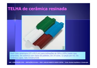 TELHA de cceerrââmmiiccaa rreessiinnaaddaa 
Roof Color americana (27 x 43,5 cm) para inclinações de 30% a 45% (neste caso 
amarrada). De cerâmica com resina de poliéster, em 14 cores. 12 peças por m2. Da 
Cerâmica Lopes. Selo Inmetro/CCB. 
UUMMCC –CCOONNSSTTRRUUÇÇÃÃOO CCIIVVIILL – AANNOOTTAAÇÇÕÕEESS DDEE AAUULLAA – PPRROOFF.. CCAARRLLOOSS RROOBBEERRTTOO GGOODDOOII CCIINNTTRRAA - FFoonnttee:: RReevviissttaa AArrqquuiitteettuurraa ee CCoonnssttrruuççããoo 
 