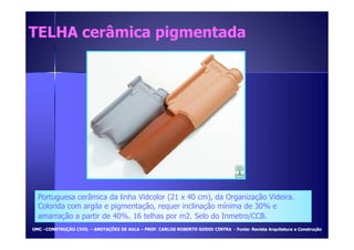 TELHA cceerrââmmiiccaa ppiiggmmeennttaaddaa 
Portuguesa cerâmica da linha Vidcolor (21 x 40 cm), da Organização Videira. 
Colorida com argila e pigmentação, requer inclinação mínima de 30% e 
amarração a partir de 40%. 16 telhas por m2. Selo do Inmetro/CCB. 
UUMMCC –CCOONNSSTTRRUUÇÇÃÃOO CCIIVVIILL – AANNOOTTAAÇÇÕÕEESS DDEE AAUULLAA – PPRROOFF.. CCAARRLLOOSS RROOBBEERRTTOO GGOODDOOII CCIINNTTRRAA - FFoonnttee:: RReevviissttaa AArrqquuiitteettuurraa ee CCoonnssttrruuççããoo 
 